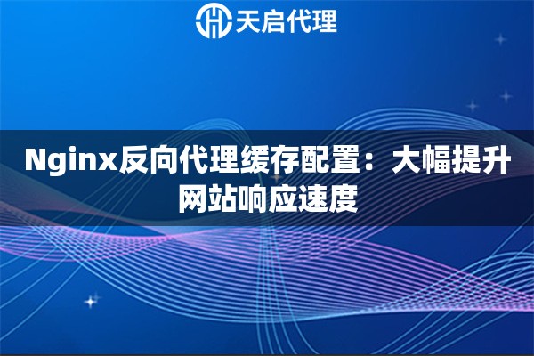 Nginx反向代理缓存配置：大幅提升网站响应速度