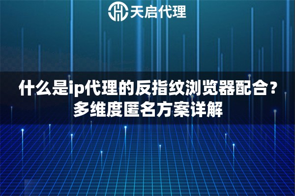 什么是ip代理的反指纹浏览器配合？多维度匿名方案详解