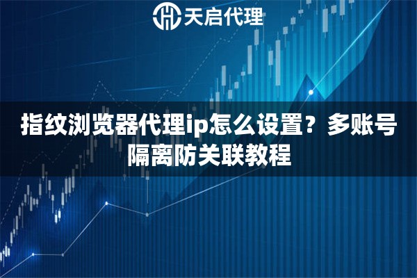 指纹浏览器代理ip怎么设置？多账号隔离防关联教程