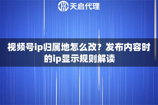 视频号ip归属地怎么改？发布内容时的ip显示规则解读
