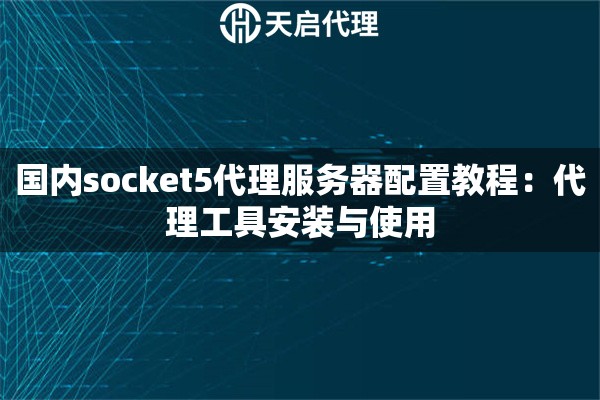 国内socket5代理服务器配置教程:代理工具安装与使用 国内socket5代理服务器配置教程:代理工具安装与使用