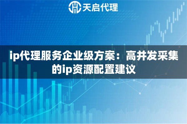 ip代理服务企业级方案:高并发采集的ip资源配置建议 ip代理服务企业级方案:高并发采集的ip资源配置建议