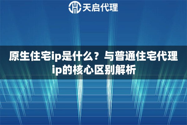 原生住宅ip是什么?与普通住宅代理ip的核心区别解析 原生住宅ip是什么?与普通住宅代理ip的核心区别解析
