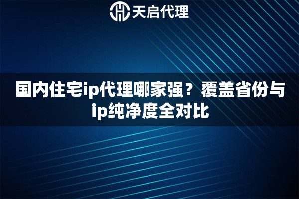 国内住宅ip代理哪家强？覆盖省份与ip纯净度全对比