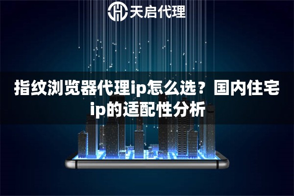 指纹浏览器代理ip怎么选？国内住宅ip的适配性分析