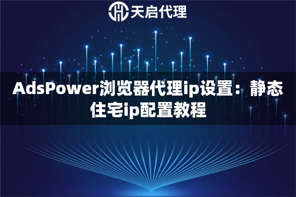 AdsPower浏览器代理ip设置：静态住宅ip配置教程