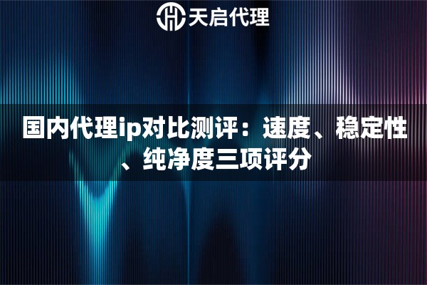 国内代理ip对比测评:速度、稳定性、纯净度三项评分 国内代理ip对比测评:速度、稳定性、纯净度三项评分