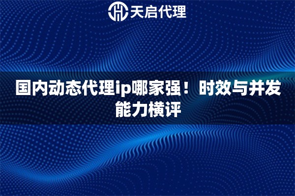 国内动态代理ip哪家强!时效与并发能力横评 国内动态代理ip哪家强!时效与并发能力横评