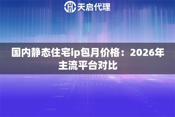 国内静态住宅ip包月价格：2026年主流平台对比