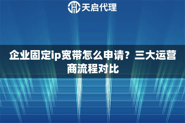 企业固定ip宽带怎么申请？三大运营商流程对比