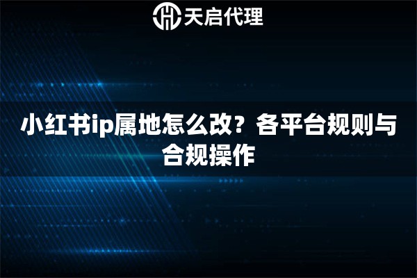 小红书ip属地怎么改？各平台规则与合规操作