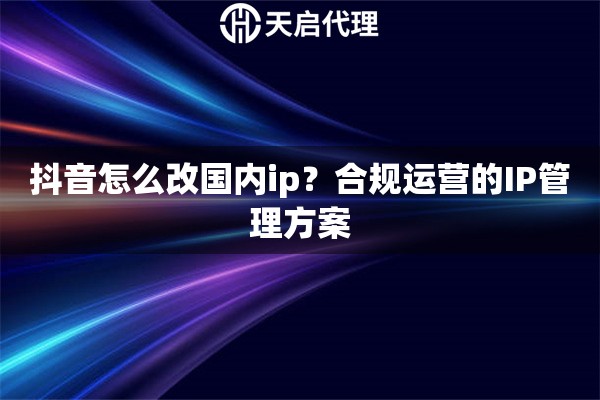抖音怎么改国内ip？合规运营的IP管理方案