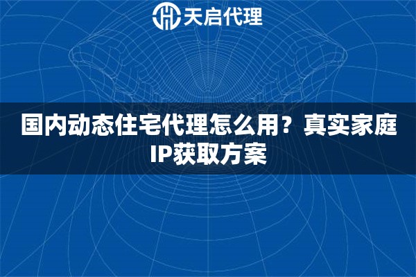 国内动态住宅代理怎么用？真实家庭IP获取方案