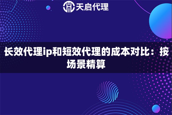 长效代理ip和短效代理的成本对比：按场景精算