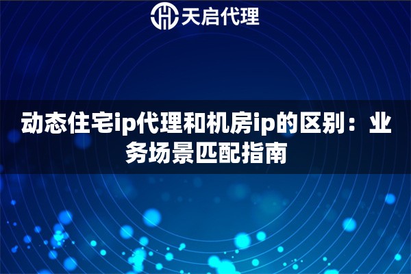 动态住宅ip代理和机房ip的区别：业务场景匹配指南