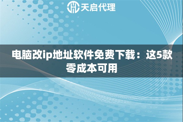 电脑改ip地址软件免费下载：这5款零成本可用