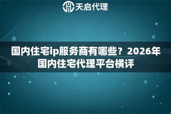 国内住宅ip服务商有哪些？2026年国内住宅代理平台横评