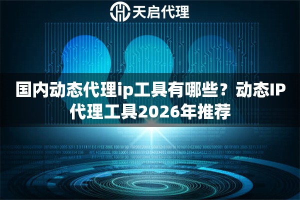 国内动态代理ip工具有哪些?动态IP代理工具2026年推荐 国内动态代理ip工具有哪些?动态IP代理工具2026年推荐