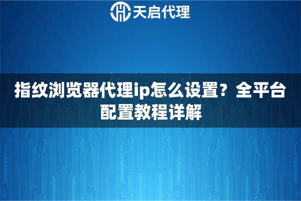 指纹浏览器代理ip怎么设置?全平台配置教程详解 指纹浏览器代理ip怎么设置?全平台配置教程详解