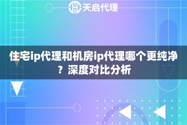 住宅ip代理和机房ip代理哪个更纯净?深度对比分析 住宅ip代理和机房ip代理哪个更纯净?深度对比分析
