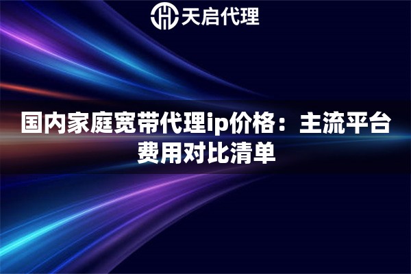 国内家庭宽带代理ip价格:主流平台费用对比清单 国内家庭宽带代理ip价格:主流平台费用对比清单