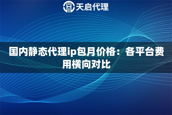 国内静态代理ip包月价格:各平台费用横向对比 国内静态代理ip包月价格:各平台费用横向对比