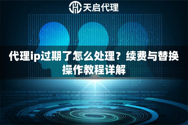 代理ip过期了怎么处理？续费与替换操作教程详解