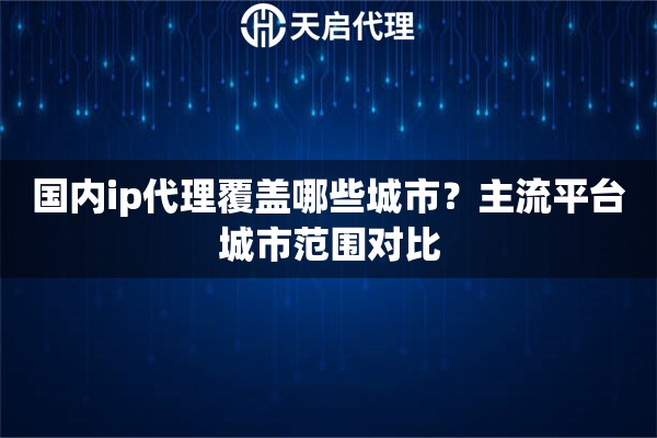 国内ip代理覆盖哪些城市?主流平台城市范围对比 国内ip代理覆盖哪些城市?主流平台城市范围对比