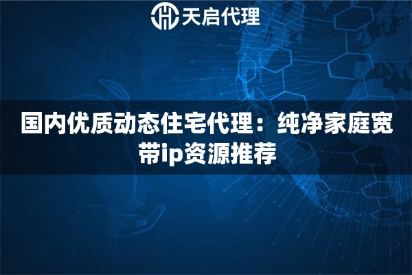 国内优质动态住宅代理:纯净家庭宽带ip资源推荐 国内优质动态住宅代理:纯净家庭宽带ip资源推荐