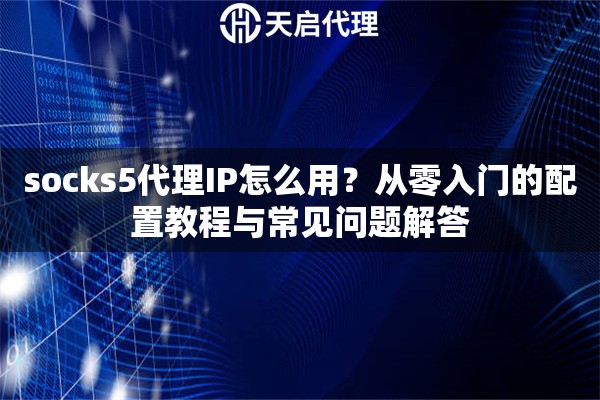 socks5代理IP怎么用？从零入门的配置教程与常见问题解答