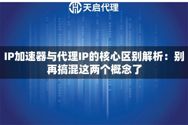 IP加速器与代理IP的核心区别解析：别再搞混这两个概念了