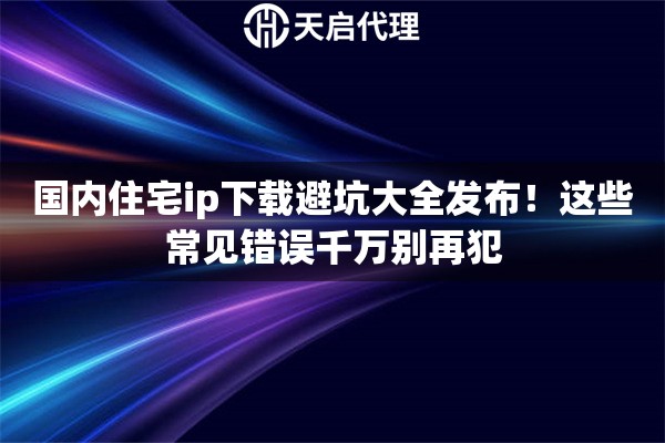 国内住宅ip下载避坑大全发布！这些常见错误千万别再犯