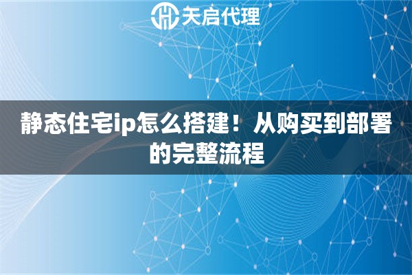 静态住宅ip怎么搭建！从购买到部署的完整流程