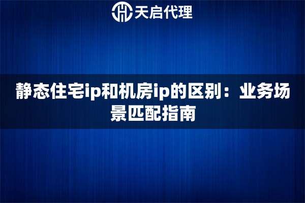 静态住宅ip和机房ip的区别：业务场景匹配指南