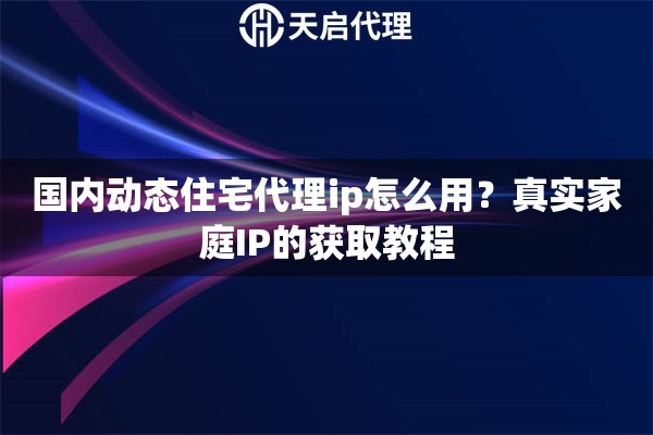 国内动态住宅代理ip怎么用？真实家庭IP的获取教程