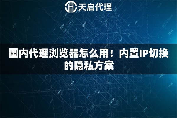 国内代理浏览器怎么用！内置IP切换的隐私方案