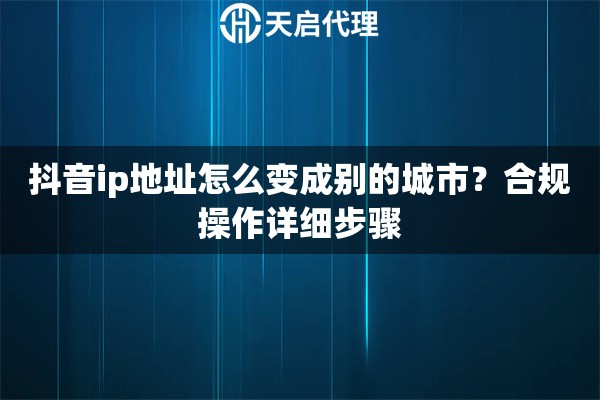 抖音ip地址怎么变成别的城市？合规操作详细步骤