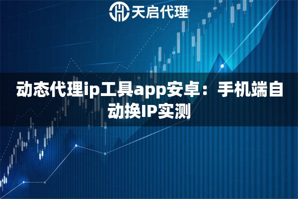 动态代理ip工具app安卓:手机端自动换IP实测 动态代理ip工具app安卓:手机端自动换IP实测
