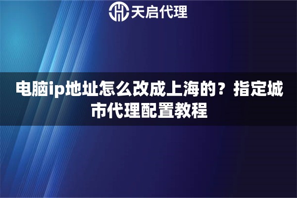 电脑ip地址怎么改成上海的?指定城市代理配置教程 电脑ip地址怎么改成上海的?指定城市代理配置教程