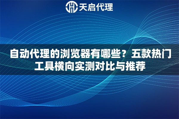 自动代理的浏览器有哪些？五款热门工具横向实测对比与推荐