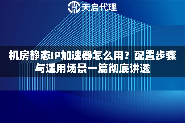 机房静态IP加速器怎么用?配置步骤与适用场景一篇彻底讲透 机房静态IP加速器怎么用?配置步骤与适用场景一篇彻底讲透