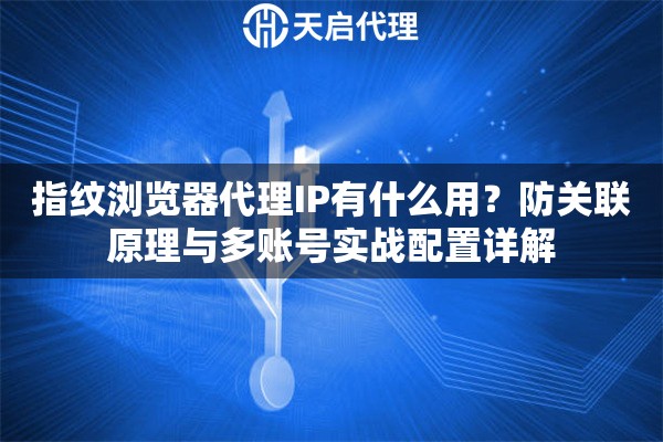 指纹浏览器代理IP有什么用?防关联原理与多账号实战配置详解 指纹浏览器代理IP有什么用?防关联原理与多账号实战配置详解