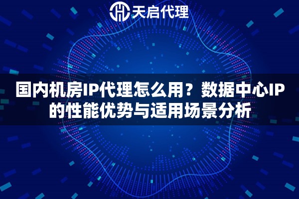 国内机房IP代理怎么用？数据中心IP的性能优势与适用场景分析