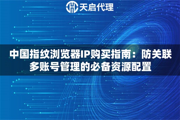 中国指纹浏览器IP购买指南：防关联多账号管理的必备资源配置