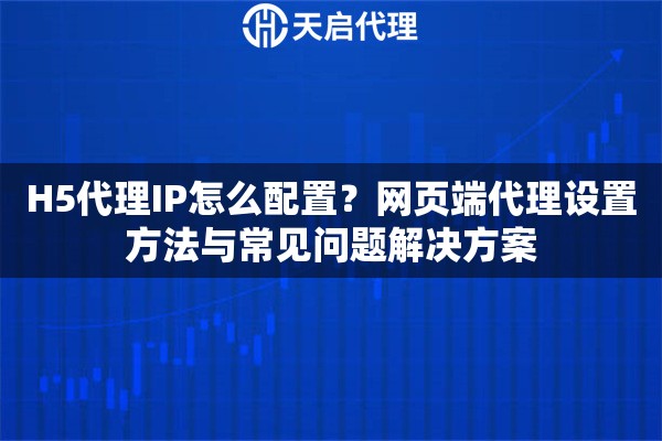 H5代理IP怎么配置？网页端代理设置方法与常见问题解决方案
