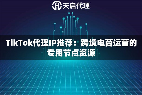 TikTok代理IP推荐：跨境电商运营的专用节点资源