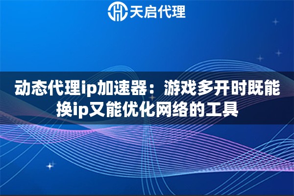 动态代理ip加速器：游戏多开时既能换ip又能优化网络的工具
