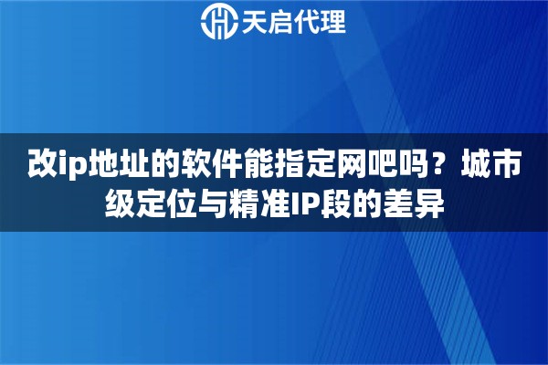 改ip地址的软件能指定网吧吗？城市级定位与精准IP段的差异