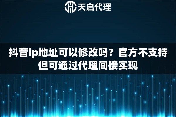 抖音ip地址可以修改吗？官方不支持但可通过代理间接实现