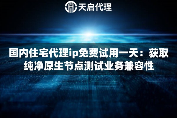 国内住宅代理ip免费试用一天：获取纯净原生节点测试业务兼容性